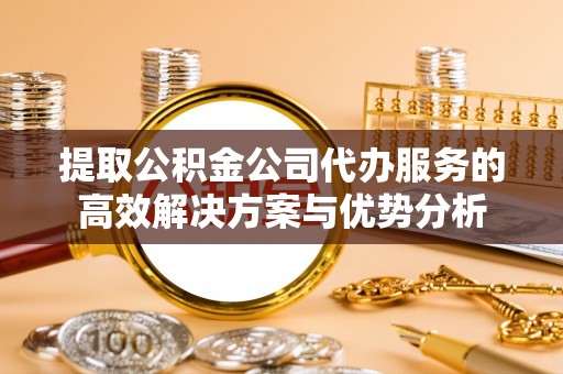 和县提取公积金公司代办服务的高效解决方案与优势分析