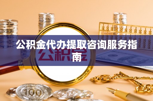 和县公积金代办提取咨询服务指南