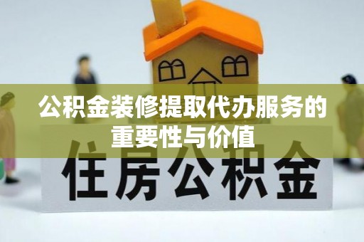 和县公积金装修提取代办服务的重要性与价值