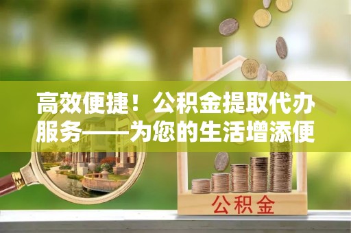 和县高效便捷！公积金提取代办服务——为您的生活增添便利