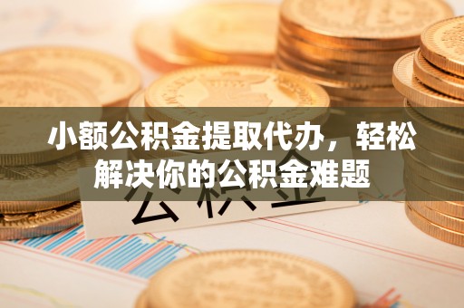 和县小额公积金提取代办，轻松解决你的公积金难题
