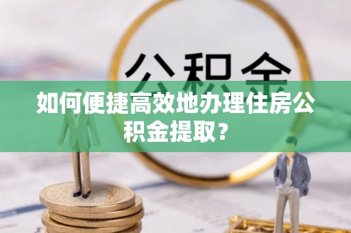 和县如何便捷高效地办理住房公积金提取？