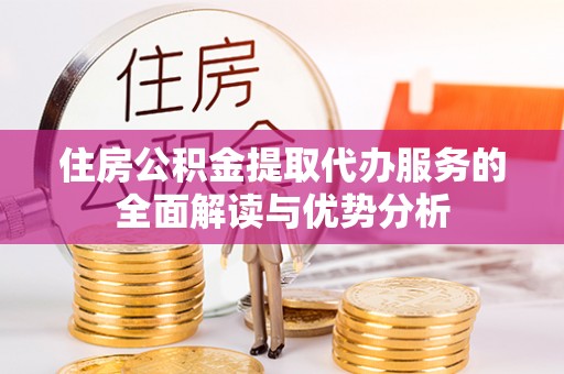 和县住房公积金提取代办服务的全面解读与优势分析