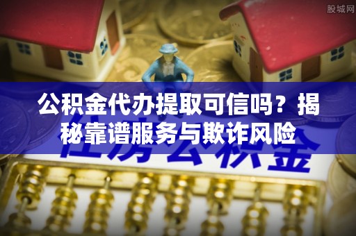和县公积金代办提取可信吗？揭秘靠谱服务与欺诈风险