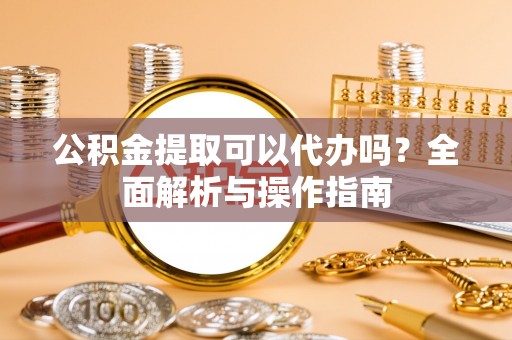 和县公积金提取可以代办吗？全面解析与操作指南