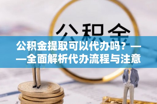 和县公积金提取可以代办吗？——全面解析代办流程与注意事项